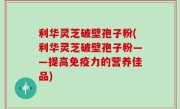 利华灵芝破壁孢子粉(利华灵芝破壁孢子粉——提高免疫力的营养佳品)