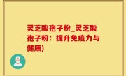 灵芝酸孢子粉_灵芝酸孢子粉：提升免疫力与健康)