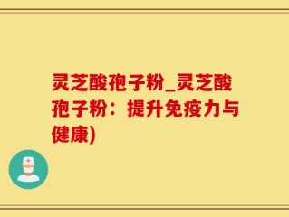 灵芝酸孢子粉_灵芝酸孢子粉：提升免疫力与健康)