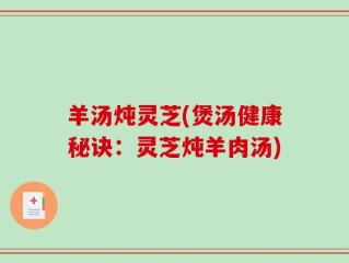 羊汤炖灵芝(煲汤健康秘诀：灵芝炖羊肉汤)