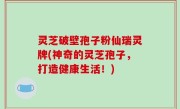 灵芝破壁孢子粉仙瑞灵牌(神奇的灵芝孢子，打造健康生活！)