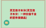 灵芝孢子木分(灵芝孢子木分：一种价值千金的营养保健品)