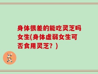 身体很差的能吃灵芝吗女生(身体虚弱女生可否食用灵芝？)