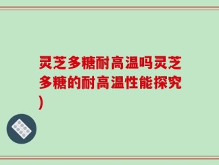 灵芝多糖耐高温吗灵芝多糖的耐高温性能探究)
