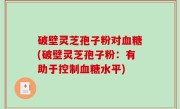 破壁灵芝孢子粉对血糖(破壁灵芝孢子粉：有助于控制血糖水平)