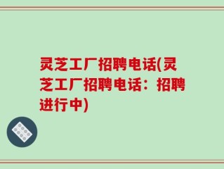 灵芝工厂招聘电话(灵芝工厂招聘电话：招聘进行中)