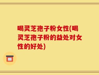 喝灵芝孢子粉女性(喝灵芝孢子粉的益处对女性的好处)