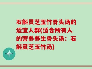 石斛灵芝玉竹骨头汤的适宜人群(适合所有人的营养养生骨头汤：石斛灵芝玉竹汤)