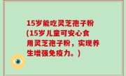 15岁能吃灵芝孢子粉(15岁儿童可安心食用灵芝孢子粉，实现养生增强免疫力。)