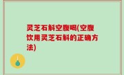 灵芝石斛空腹喝(空腹饮用灵芝石斛的正确方法)