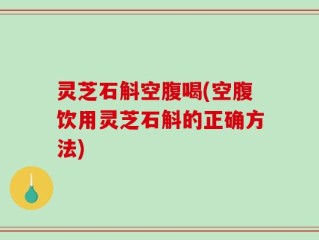 灵芝石斛空腹喝(空腹饮用灵芝石斛的正确方法)