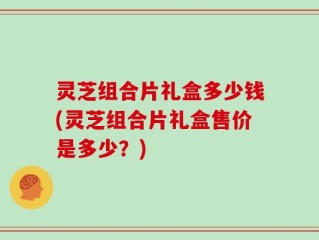 灵芝组合片礼盒多少钱(灵芝组合片礼盒售价是多少？)