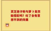 灵芝孢子粉与萝卜竟然能搭配吗？吃了会有意想不到的效果