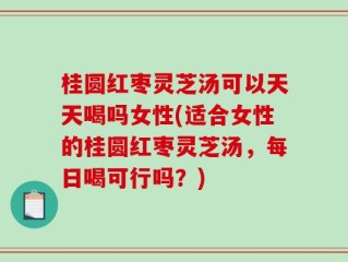 桂圆红枣灵芝汤可以天天喝吗女性(适合女性的桂圆红枣灵芝汤，每日喝可行吗？)