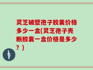 灵芝破壁孢子胶囊价格多少一盒(灵芝孢子壳断胶囊一盒价格是多少？)