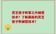 灵芝孢子粉第三代破壁技术？了解最新的灵芝孢子粉破壁技术？