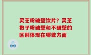灵芝粉破壁饮片？灵芝袍子粉破壁和不破壁的区别体现在哪些方面