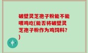 破壁灵芝孢子粉能不能喂鸡吃(能否将破壁灵芝孢子粉作为鸡饲料？)