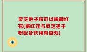 灵芝孢子粉可以喝藏红花(藏红花与灵芝孢子粉配合饮用有益处)