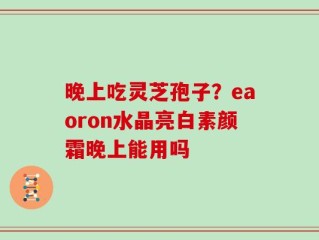 晚上吃灵芝孢子？eaoron水晶亮白素颜霜晚上能用吗