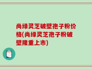 尚绿灵芝破壁孢子粉价格(尚绿灵芝孢子粉破壁隆重上市)