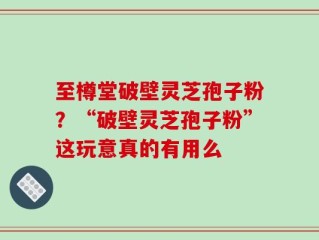 至樽堂破壁灵芝孢子粉？“破壁灵芝孢子粉”这玩意真的有用么