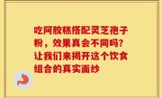 吃阿胶糕搭配灵芝孢子粉，效果真会不同吗？让我们来揭开这个饮食组合的真实面纱