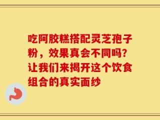 吃阿胶糕搭配灵芝孢子粉，效果真会不同吗？让我们来揭开这个饮食组合的真实面纱