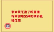 张太灵芝孢子粉直播 探索健康宝藏的精彩直播之旅