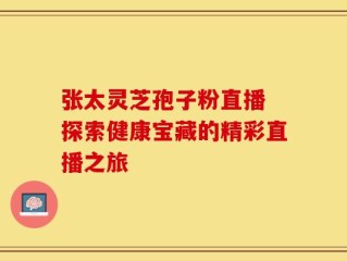 张太灵芝孢子粉直播 探索健康宝藏的精彩直播之旅