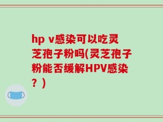 hp v感染可以吃灵芝孢子粉吗(灵芝孢子粉能否缓解HPV感染？)
