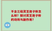 不含三萜灵芝孢子粉怎么样？探讨灵芝孢子粉的功效与副作用？