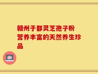 赣州于都灵芝孢子粉 营养丰富的天然养生珍品