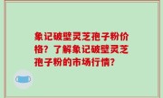 象记破壁灵芝孢子粉价格？了解象记破壁灵芝孢子粉的市场行情？