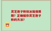 灵芝孢子粉放冰箱保质期？正确储存灵芝孢子粉的方法？