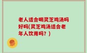 老人适合喝灵芝鸡汤吗好吗(灵芝鸡汤适合老年人饮用吗？)