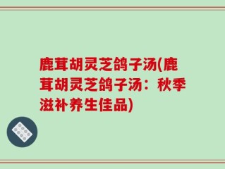 鹿茸胡灵芝鸽子汤(鹿茸胡灵芝鸽子汤：秋季滋补养生佳品)