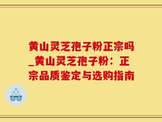 黄山灵芝孢子粉正宗吗_黄山灵芝孢子粉：正宗品质鉴定与选购指南