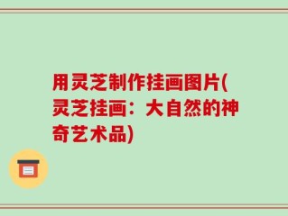 用灵芝制作挂画图片(灵芝挂画：大自然的神奇艺术品)