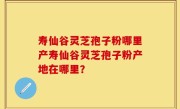 寿仙谷灵芝孢子粉哪里产寿仙谷灵芝孢子粉产地在哪里？