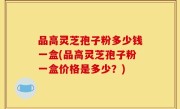 品高灵芝孢子粉多少钱一盒(品高灵芝孢子粉一盒价格是多少？)