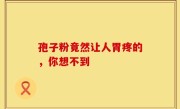 孢子粉竟然让人胃疼的，你想不到