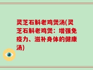 灵芝石斛老鸡煲汤(灵芝石斛老鸡煲：增强免疫力、滋补身体的健康汤)