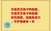 华道灵芝孢子粉胶囊_华道灵芝孢子粉胶囊：高效保健，增强免疫力，守护健康每一天