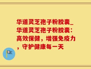 华道灵芝孢子粉胶囊_华道灵芝孢子粉胶囊：高效保健，增强免疫力，守护健康每一天