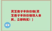 灵芝孢子半份价格(灵芝孢子半份价格惊人亲民，立即购买！)