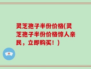 灵芝孢子半份价格(灵芝孢子半份价格惊人亲民，立即购买！)