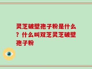 灵芝破壁孢子粉是什么？什么叫双芝灵芝破壁孢子粉