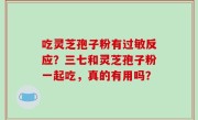 吃灵芝孢子粉有过敏反应？三七和灵芝孢子粉一起吃，真的有用吗？