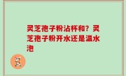灵芝孢子粉沾杯和？灵芝孢子粉开水还是温水泡